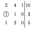 $\displaystyle \begin{array}{crr@{\Big\vert}r}
2 & 4 & 1 & 10\\
\mbox{\large\textcircled{\normalsize {1}}} & 1 &0 &3\\
1 & 2 & 0 &5\\
\end{array}$